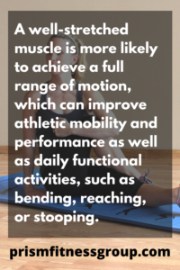 A well stretched muscle is more likely to achieve a full range of motion, which can improve athletic mobility and performance as well as daily functional activities, such as bending, reaching or stooping.